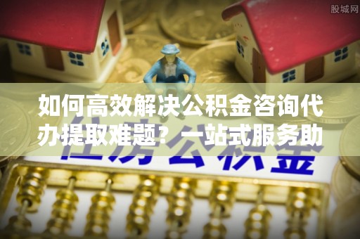 小店如何高效解决公积金咨询代办提取难题？一站式服务助您轻松搞定