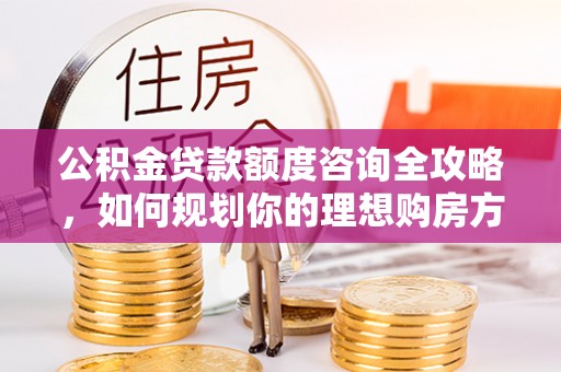小店公积金贷款额度咨询全攻略，如何规划你的理想购房方案