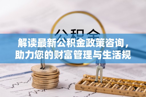 小店解读最新公积金政策咨询，助力您的财富管理与生活规划