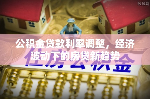 小店公积金贷款利率调整，经济波动下的房贷新趋势