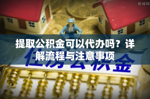 小店提取公积金可以代办吗？详解流程与注意事项