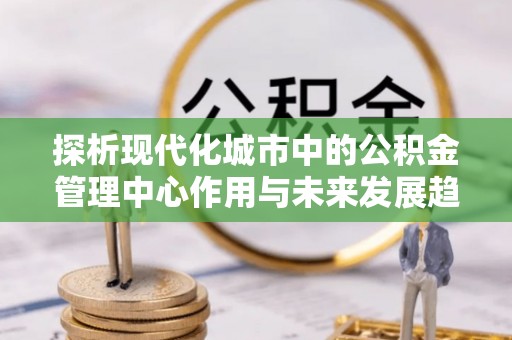 小店探析现代化城市中的公积金管理中心作用与未来发展趋势