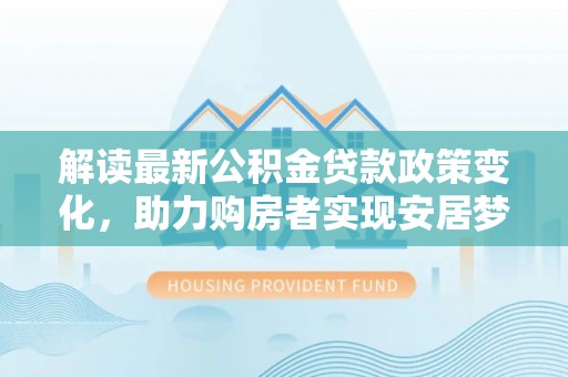 小店解读最新公积金贷款政策变化，助力购房者实现安居梦想