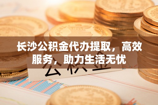 小店长沙公积金代办提取，高效服务，助力生活无忧