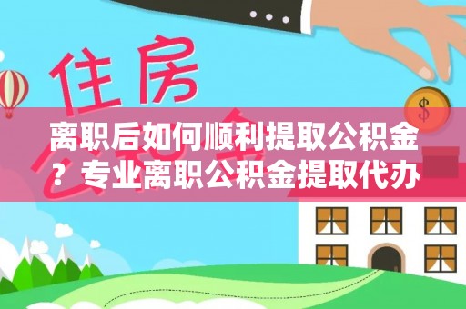 小店离职后如何顺利提取公积金？专业离职公积金提取代办服务指南