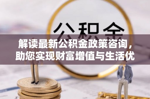 小店解读最新公积金政策咨询，助您实现财富增值与生活优化