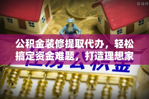 小店公积金装修提取代办，轻松搞定资金难题，打造理想家居