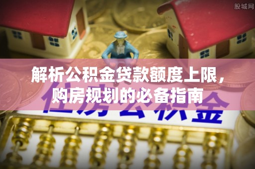 小店解析公积金贷款额度上限，购房规划的必备指南