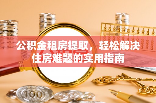 小店公积金租房提取，轻松解决住房难题的实用指南