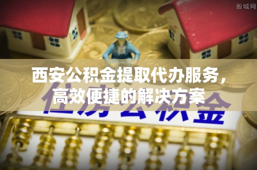 小店西安公积金提取代办服务，高效便捷的解决方案