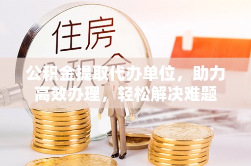 小店公积金提取代办单位，助力高效办理，轻松解决难题