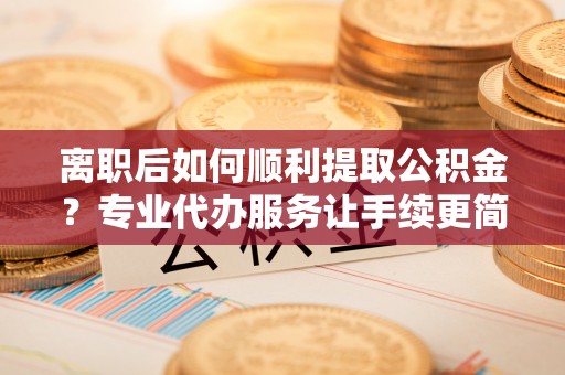 小店离职后如何顺利提取公积金？专业代办服务让手续更简单