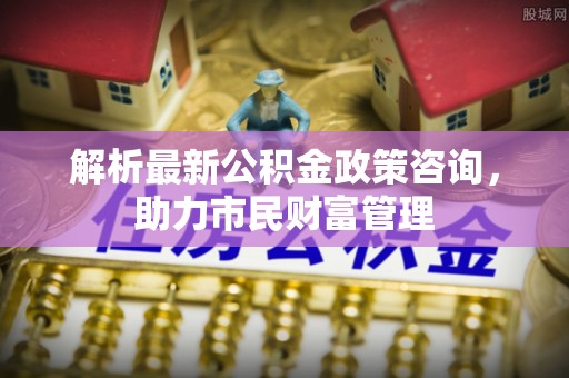 小店解析最新公积金政策咨询，助力市民财富管理