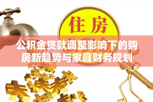 小店公积金贷款调整影响下的购房新趋势与家庭财务规划