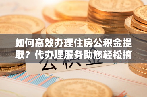 小店如何高效办理住房公积金提取？代办理服务助您轻松搞定