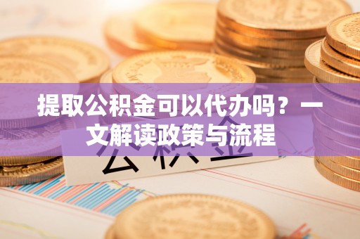 小店提取公积金可以代办吗？一文解读政策与流程