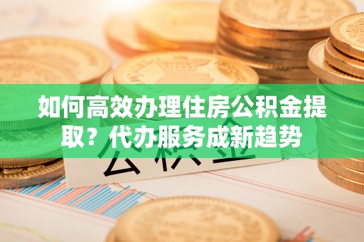 小店如何高效办理住房公积金提取？代办服务成新趋势
