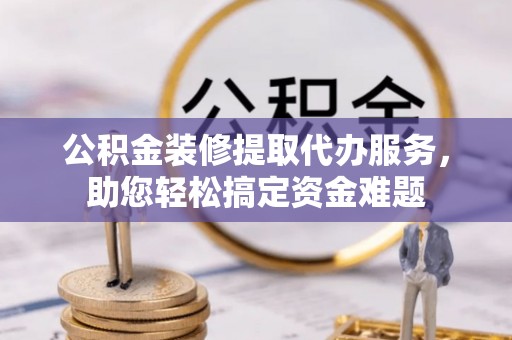 小店公积金装修提取代办服务，助您轻松搞定资金难题