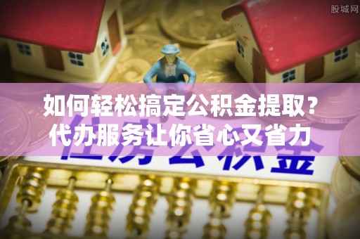 小店如何轻松搞定公积金提取？代办服务让你省心又省力