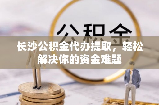 小店长沙公积金代办提取，轻松解决你的资金难题