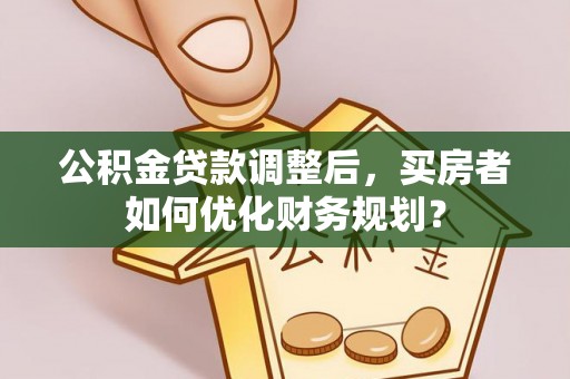 小店公积金贷款调整后，买房者如何优化财务规划？