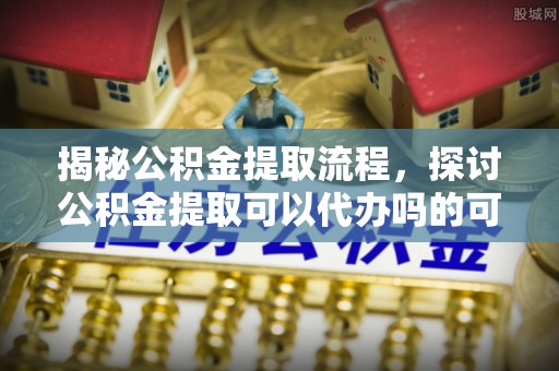 小店揭秘公积金提取流程，探讨公积金提取可以代办吗的可行性与注意事项