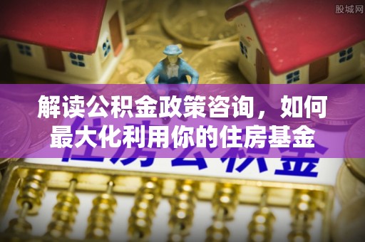 小店解读公积金政策咨询，如何最大化利用你的住房基金