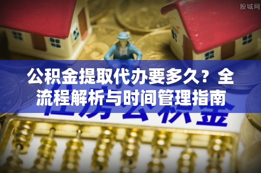 小店公积金提取代办要多久？全流程解析与时间管理指南