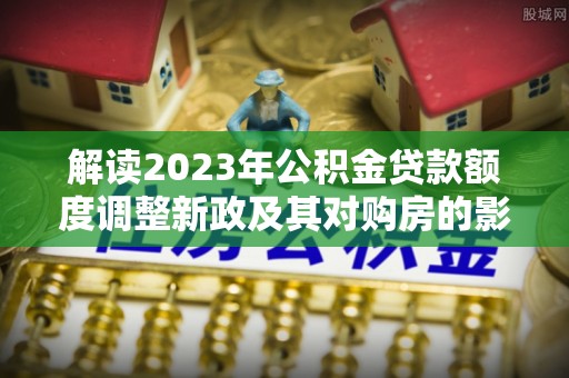 小店解读2023年公积金贷款额度调整新政及其对购房的影响