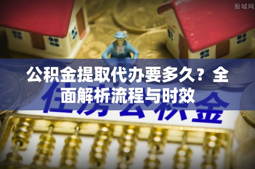 小店公积金提取代办要多久？全面解析流程与时效