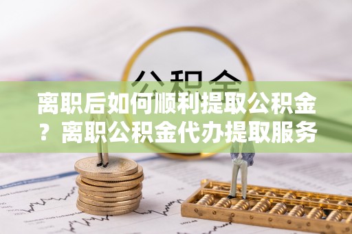 小店离职后如何顺利提取公积金？离职公积金代办提取服务助力无忧办理