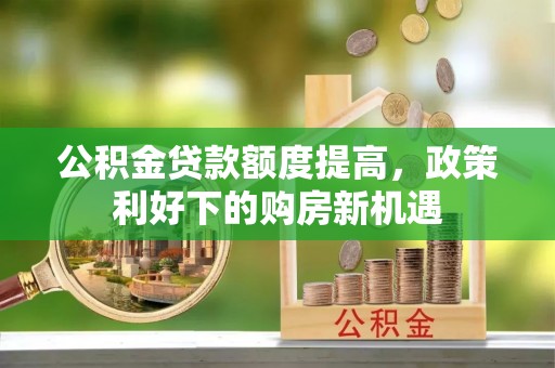 小店公积金贷款额度提高，政策利好下的购房新机遇