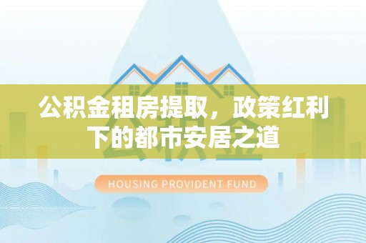 小店公积金租房提取，政策红利下的都市安居之道