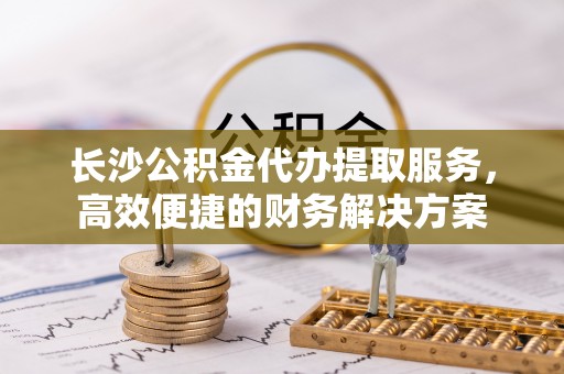 小店长沙公积金代办提取服务，高效便捷的财务解决方案