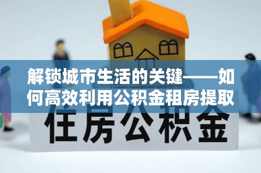 小店解锁城市生活的关键——如何高效利用公积金租房提取实现居住自由