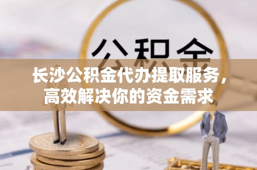 小店长沙公积金代办提取服务，高效解决你的资金需求