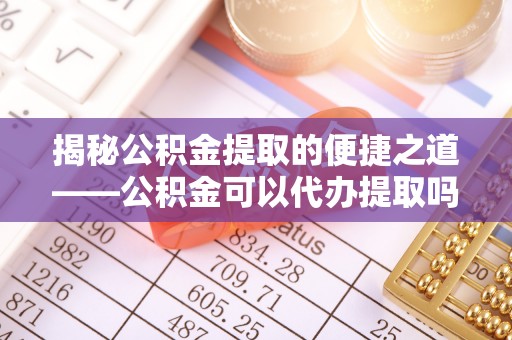 小店揭秘公积金提取的便捷之道——公积金可以代办提取吗？