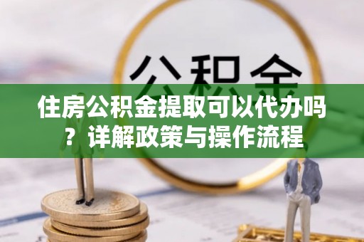 小店住房公积金提取可以代办吗？详解政策与操作流程