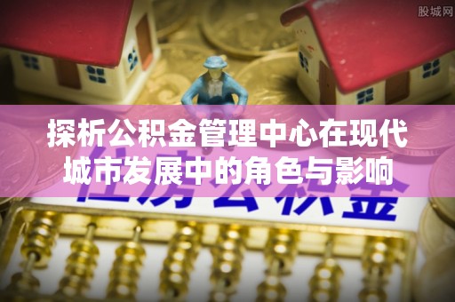 小店探析公积金管理中心在现代城市发展中的角色与影响