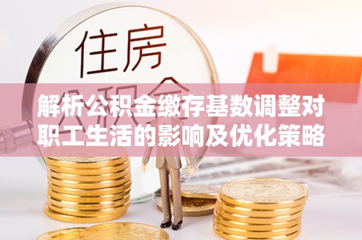 小店解析公积金缴存基数调整对职工生活的影响及优化策略