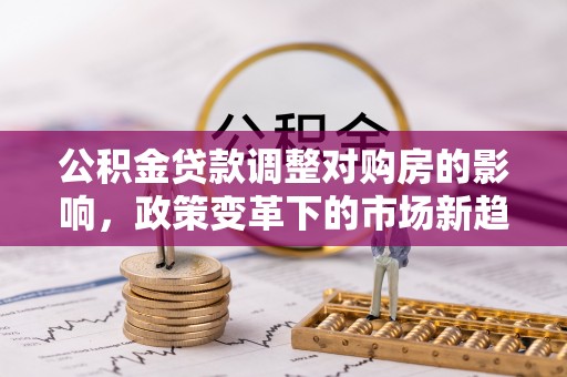 小店公积金贷款调整对购房的影响，政策变革下的市场新趋势