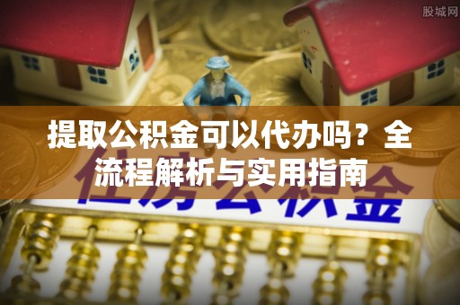 小店提取公积金可以代办吗？全流程解析与实用指南