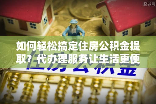 小店如何轻松搞定住房公积金提取？代办理服务让生活更便捷！