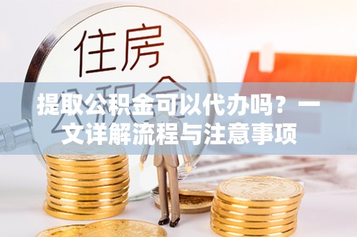 小店提取公积金可以代办吗？一文详解流程与注意事项