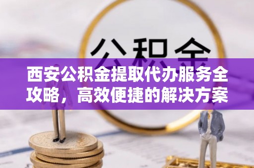小店西安公积金提取代办服务全攻略，高效便捷的解决方案