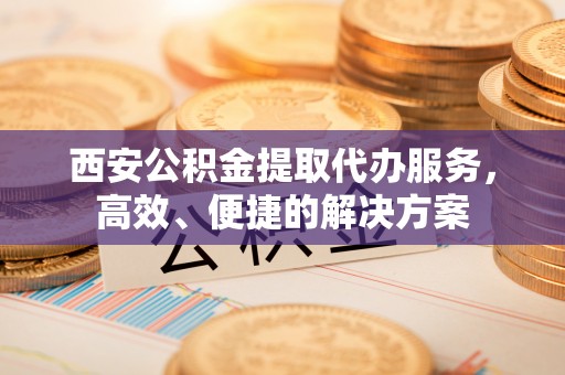 小店西安公积金提取代办服务，高效、便捷的解决方案