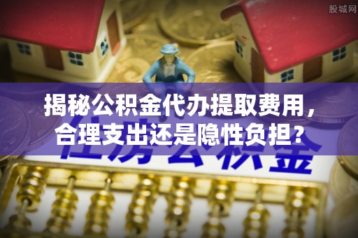 小店揭秘公积金代办提取费用，合理支出还是隐性负担？