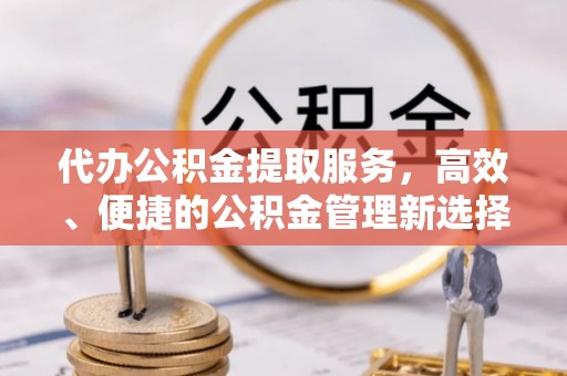 小店代办公积金提取服务，高效、便捷的公积金管理新选择