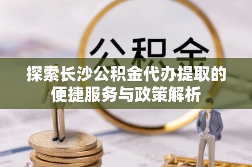 小店探索长沙公积金代办提取的便捷服务与政策解析