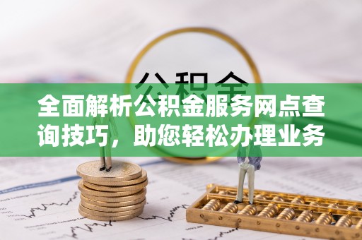 小店全面解析公积金服务网点查询技巧，助您轻松办理业务